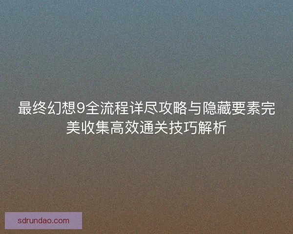 最终幻想9全流程详尽攻略与隐藏要素完美收集高效通关技巧解析