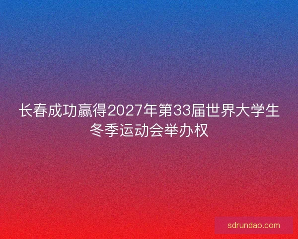 长春成功赢得2027年第33届世界大学生冬季运动会举办权